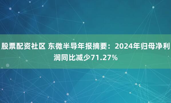 股票配资社区 东微半导年报摘要：2024年归母净利润同比减少71.27%