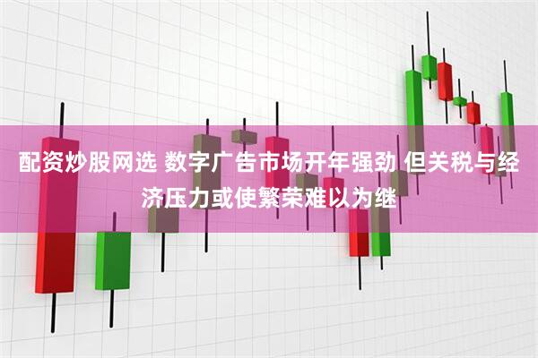 配资炒股网选 数字广告市场开年强劲 但关税与经济压力或使繁荣难以为继