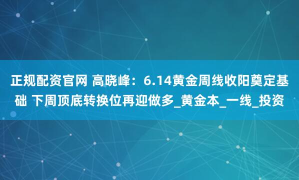 正规配资官网 高晓峰：6.14黄金周线收阳奠定基础 下周顶底转换位再迎做多_黄金本_一线_投资