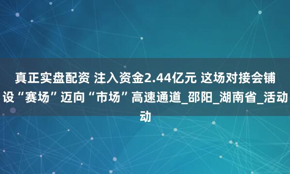 真正实盘配资 注入资金2.44亿元 这场对接会铺设“赛场”迈向“市场”高速通道_邵阳_湖南省_活动