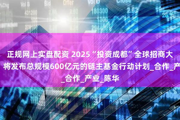 正规网上实盘配资 2025“投资成都”全球招商大会来啦！将发布总规模600亿元的链主基金行动计划_合作_产业_陈华