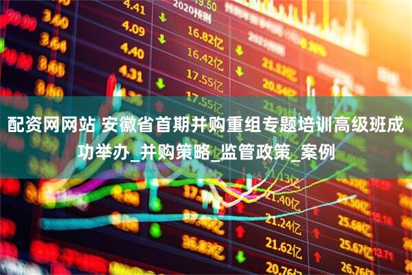 配资网网站 安徽省首期并购重组专题培训高级班成功举办_并购策略_监管政策_案例