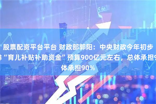 股票配资平台平台 财政部郭阳：中央财政今年初步安排“育儿补贴补助资金”预算900亿元左右，总体承担90%