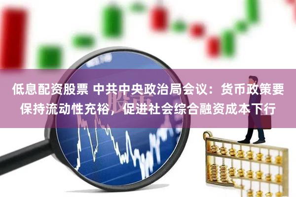 低息配资股票 中共中央政治局会议：货币政策要保持流动性充裕，促进社会综合融资成本下行
