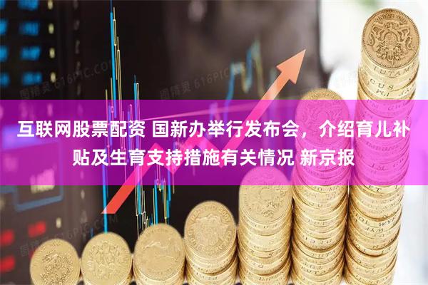 互联网股票配资 国新办举行发布会，介绍育儿补贴及生育支持措施有关情况 新京报