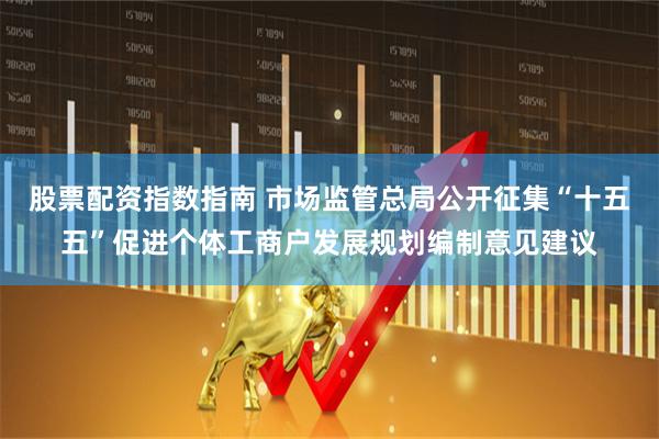 股票配资指数指南 市场监管总局公开征集“十五五”促进个体工商户发展规划编制意见建议