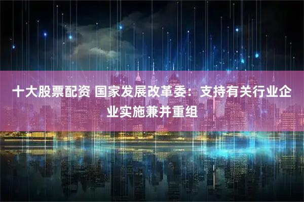 十大股票配资 国家发展改革委：支持有关行业企业实施兼并重组