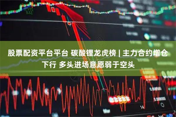 股票配资平台平台 碳酸锂龙虎榜 | 主力合约增仓下行 多头进场意愿弱于空头