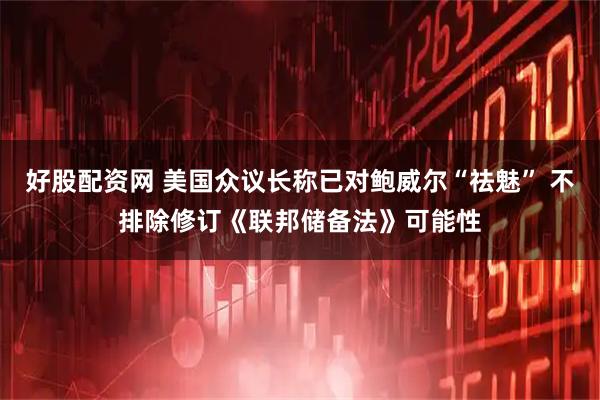 好股配资网 美国众议长称已对鲍威尔“祛魅” 不排除修订《联邦储备法》可能性