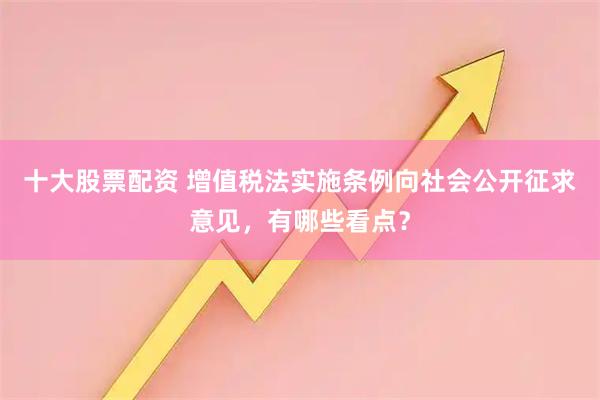 十大股票配资 增值税法实施条例向社会公开征求意见，有哪些看点？