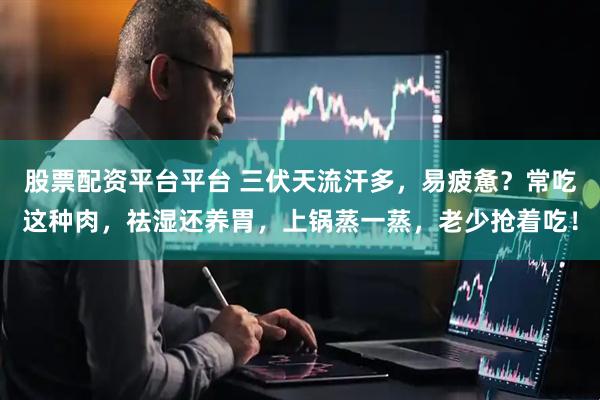 股票配资平台平台 三伏天流汗多，易疲惫？常吃这种肉，祛湿还养胃，上锅蒸一蒸，老少抢着吃！