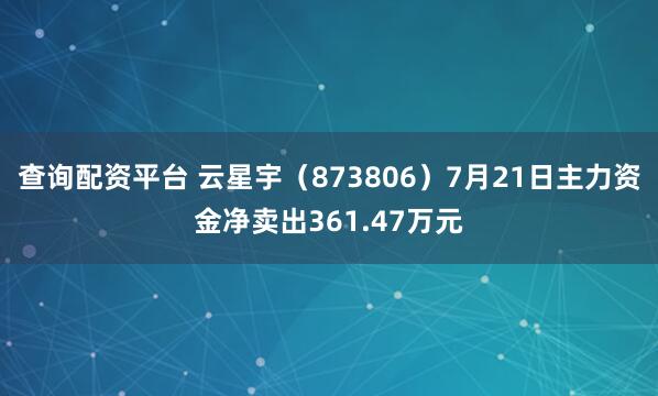 查询配资平台 云星宇（873806）7月21日主力资金净卖出361.47万元