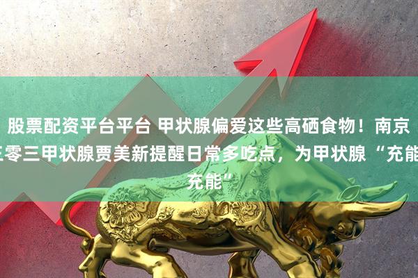 股票配资平台平台 甲状腺偏爱这些高硒食物！南京三零三甲状腺贾美新提醒日常多吃点，为甲状腺 “充能”