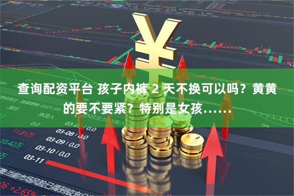 查询配资平台 孩子内裤 2 天不换可以吗？黄黄的要不要紧？特别是女孩……