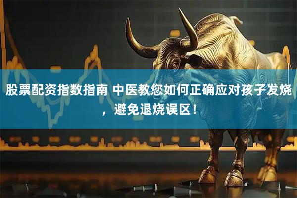 股票配资指数指南 中医教您如何正确应对孩子发烧，避免退烧误区！