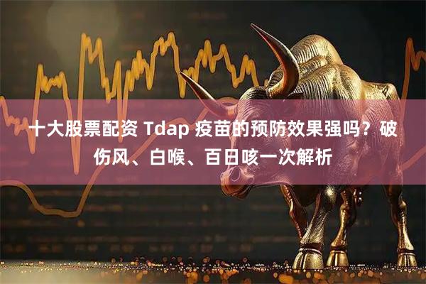 十大股票配资 Tdap 疫苗的预防效果强吗?破伤风、白喉、百日咳一次解析