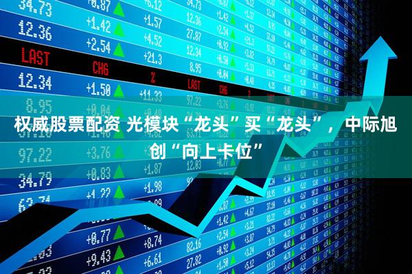 权威股票配资 光模块“龙头”买“龙头”，中际旭创“向上卡位”