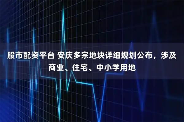 股市配资平台 安庆多宗地块详细规划公布，涉及商业、住宅、中小学用地